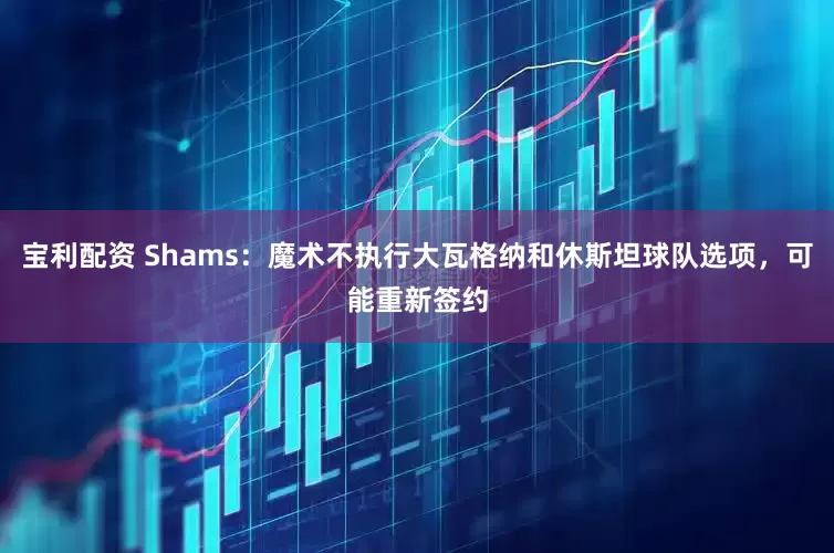 宝利配资 Shams：魔术不执行大瓦格纳和休斯坦球队选项，可能重新签约