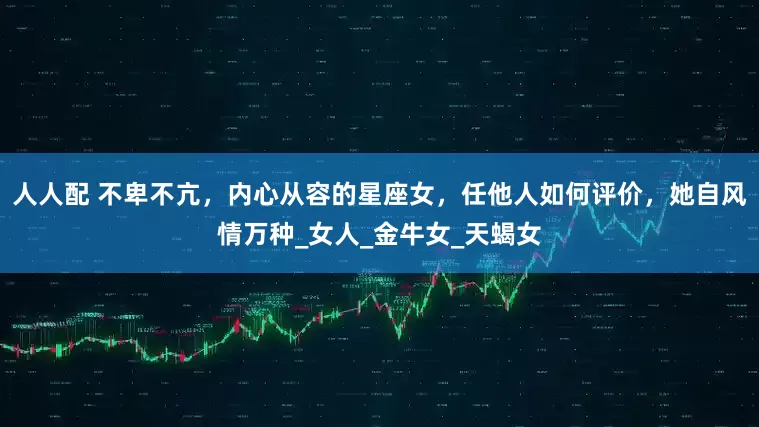 人人配 不卑不亢，内心从容的星座女，任他人如何评价，她自风情万种_女人_金牛女_天蝎女