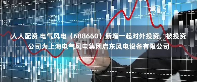 人人配资 电气风电（688660）新增一起对外投资，被投资公司为上海电气风电集团启东风电设备有限公司