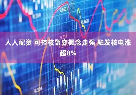 人人配资 可控核聚变概念走强 融发核电涨超8%