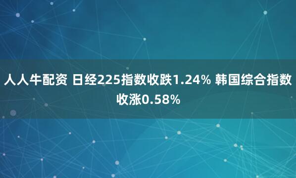 人人牛配资 日经225指数收跌1.24% 韩国综合指数收涨0.58%