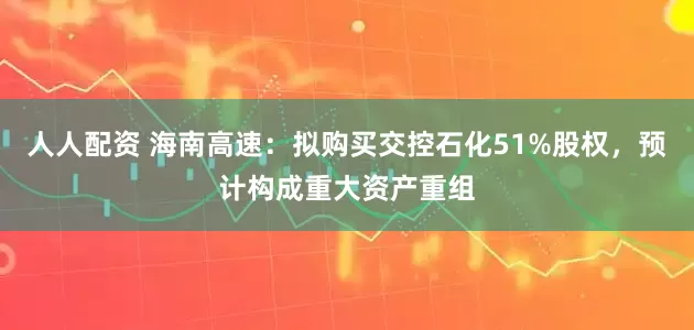 人人配资 海南高速：拟购买交控石化51%股权，预计构成重大资产重组