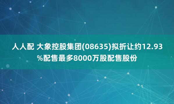 人人配 大象控股集团(08635)拟折让约12.93%配售最多8000万股配售股份