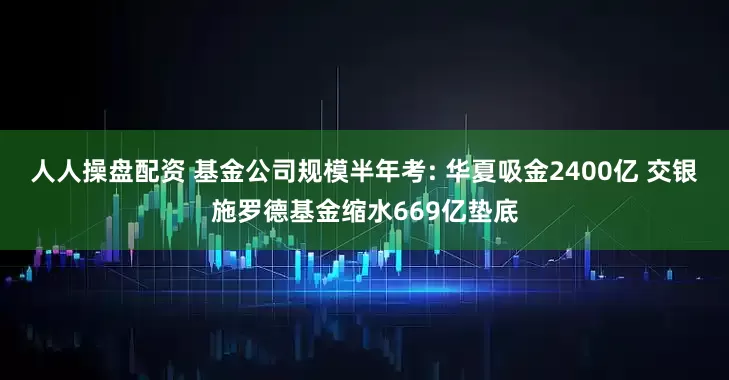 人人操盘配资 基金公司规模半年考: 华夏吸金2400亿 交银施罗德基金缩水669亿垫底
