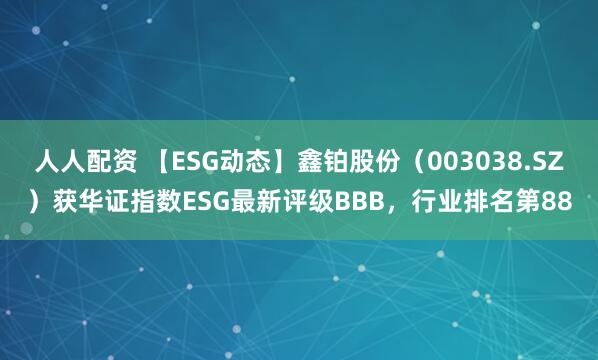 人人配资 【ESG动态】鑫铂股份（003038.SZ）获华证指数ESG最新评级BBB，行业排名第88