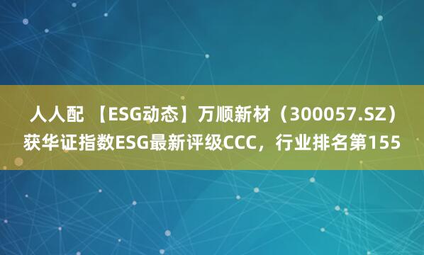 人人配 【ESG动态】万顺新材（300057.SZ）获华证指数ESG最新评级CCC，行业排名第155