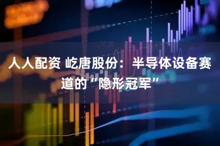 人人配资 屹唐股份：半导体设备赛道的“隐形冠军”