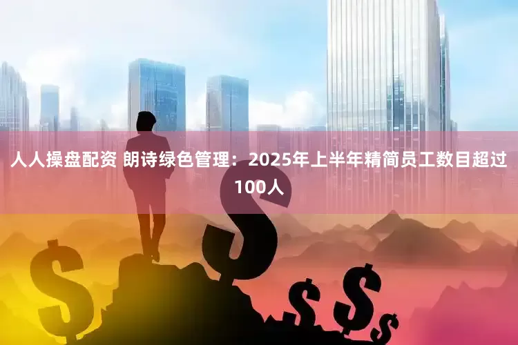 人人操盘配资 朗诗绿色管理：2025年上半年精简员工数目超过100人