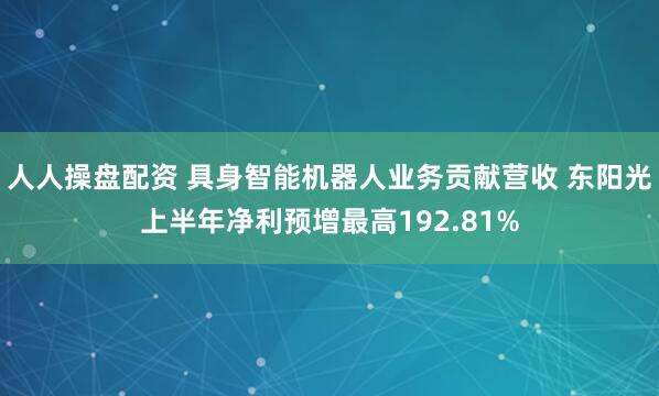 人人操盘配资 具身智能机器人业务贡献营收 东阳光上半年净利预增最高192.81%