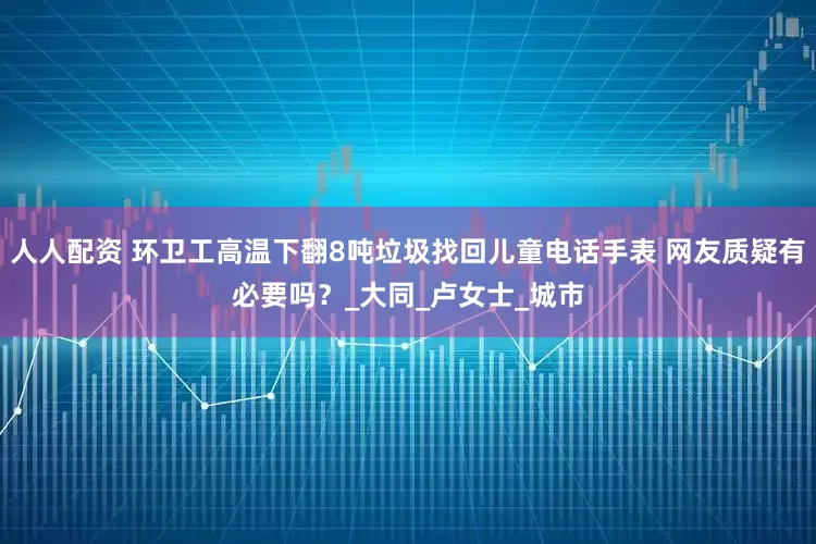 人人配资 环卫工高温下翻8吨垃圾找回儿童电话手表 网友质疑有必要吗？_大同_卢女士_城市