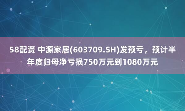 58配资 中源家居(603709.SH)发预亏，预计半年度归母净亏损750万元到1080万元