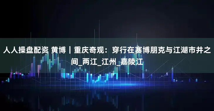 人人操盘配资 黄博｜重庆奇观：穿行在赛博朋克与江湖市井之间_两江_江州_嘉陵江