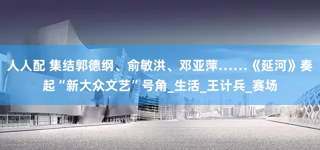 人人配 集结郭德纲、俞敏洪、邓亚萍……《延河》奏起“新大众文艺”号角_生活_王计兵_赛场