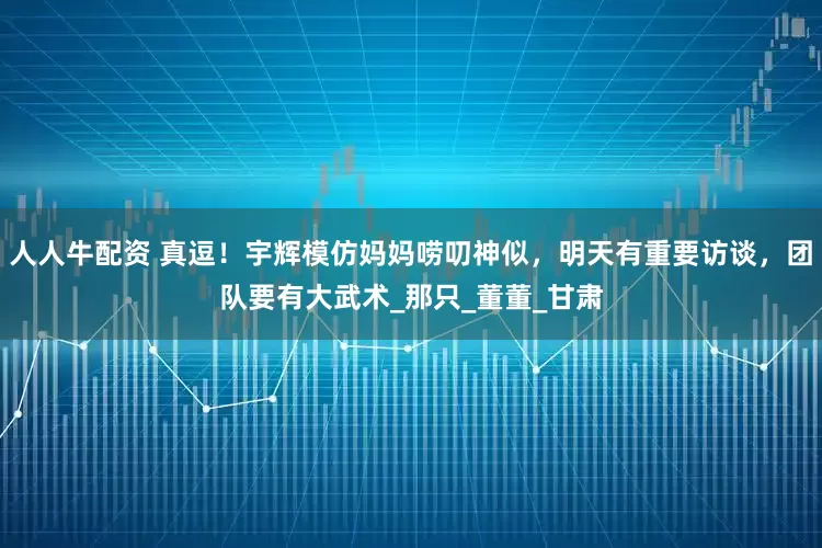 人人牛配资 真逗！宇辉模仿妈妈唠叨神似，明天有重要访谈，团队要有大武术_那只_董董_甘肃