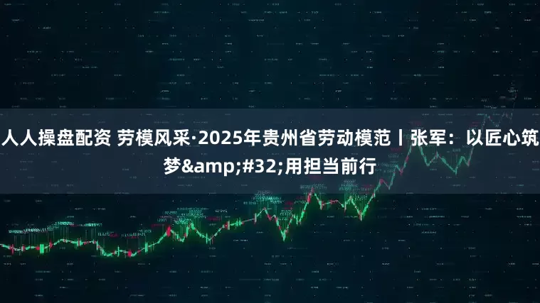 人人操盘配资 劳模风采·2025年贵州省劳动模范丨张军：以匠心筑梦&#32;用担当前行