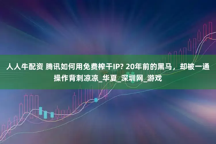人人牛配资 腾讯如何用免费榨干IP? 20年前的黑马，却被一通操作背刺凉凉_华夏_深圳网_游戏
