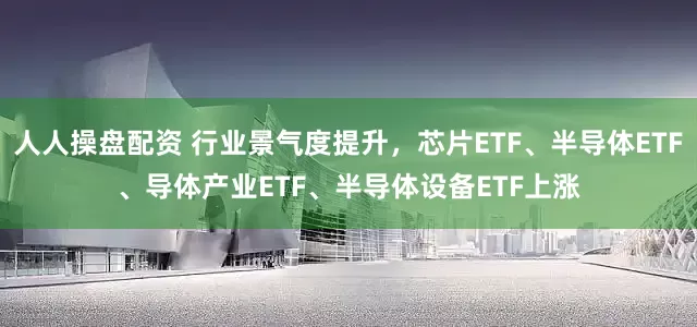 人人操盘配资 行业景气度提升，芯片ETF、半导体ETF、导体产业ETF、半导体设备ETF上涨