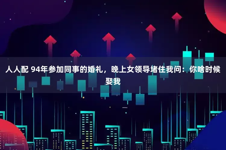 人人配 94年参加同事的婚礼，晚上女领导堵住我问：你啥时候娶我