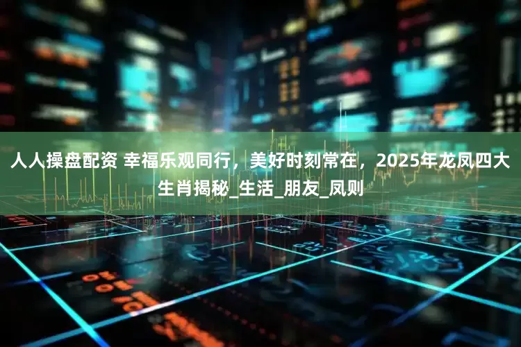 人人操盘配资 幸福乐观同行，美好时刻常在，2025年龙凤四大生肖揭秘_生活_朋友_凤则