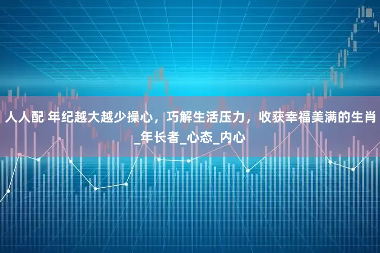 人人配 年纪越大越少操心，巧解生活压力，收获幸福美满的生肖_年长者_心态_内心