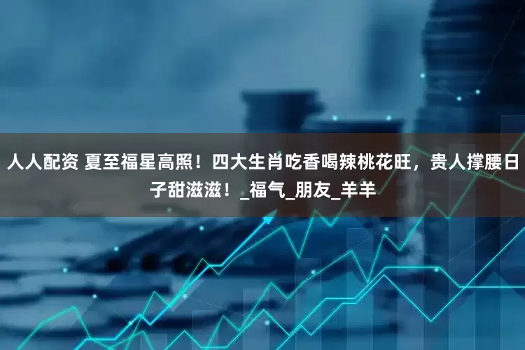 人人配资 夏至福星高照！四大生肖吃香喝辣桃花旺，贵人撑腰日子甜滋滋！_福气_朋友_羊羊