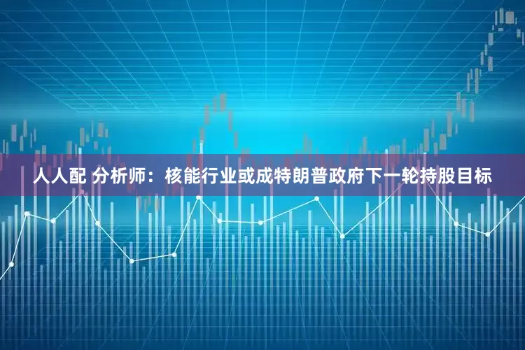 人人配 分析师：核能行业或成特朗普政府下一轮持股目标