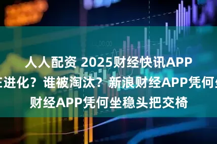 人人配资 2025财经快讯APP战力榜：谁在进化？谁被淘汰？新浪财经APP凭何坐稳头把交椅