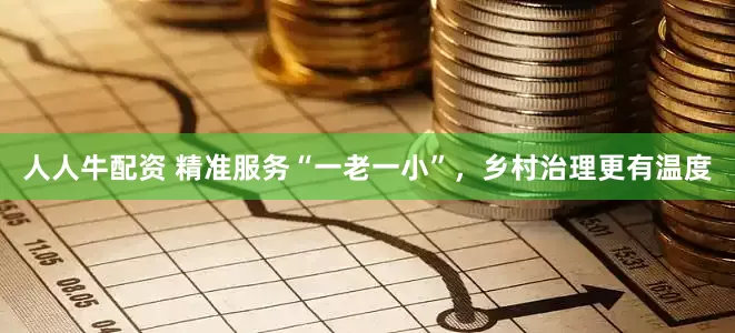 人人牛配资 精准服务“一老一小”，乡村治理更有温度