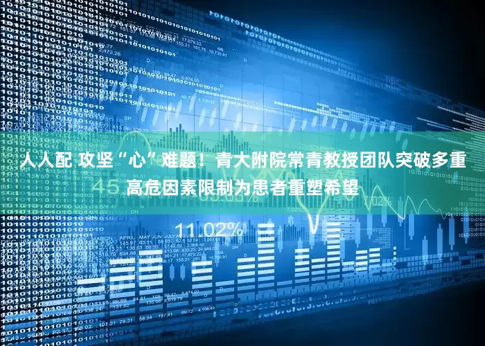 人人配 攻坚“心”难题！青大附院常青教授团队突破多重高危因素限制为患者重塑希望