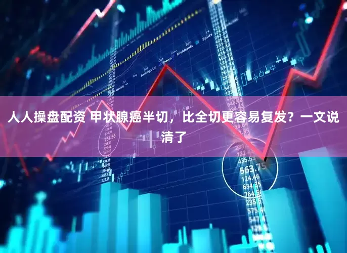 人人操盘配资 甲状腺癌半切，比全切更容易复发？一文说清了