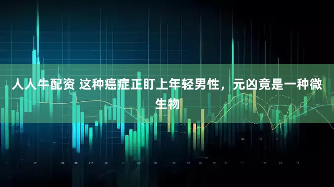人人牛配资 这种癌症正盯上年轻男性，元凶竟是一种微生物