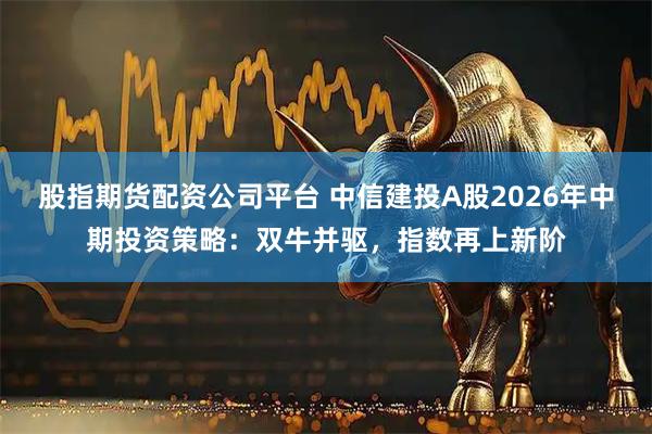 股指期货配资公司平台 中信建投A股2026年中期投资策略：双牛并驱，指数再上新阶